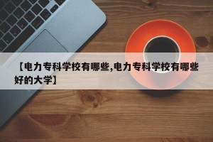 【电力专科学校有哪些,电力专科学校有哪些好的大学】