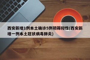 西安新增1例本土确诊5例初筛阳性(西安新增一例本土冠状病毒肺炎)