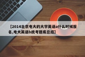 【2014北京电大的大学英语a什么时候报名,电大英语b统考题库总结】