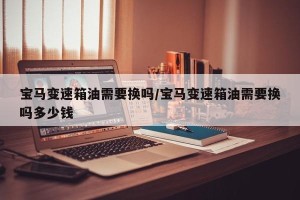 宝马变速箱油需要换吗/宝马变速箱油需要换吗多少钱