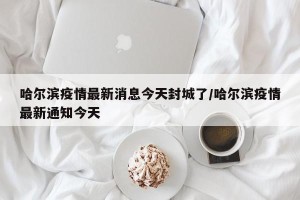 哈尔滨疫情最新消息今天封城了/哈尔滨疫情最新通知今天