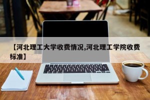【河北理工大学收费情况,河北理工学院收费标准】