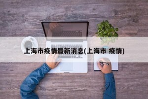 上海市疫情最新消息(上海市 疫情)