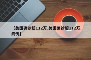 【美国确诊超112万,美国确诊超112万病例】