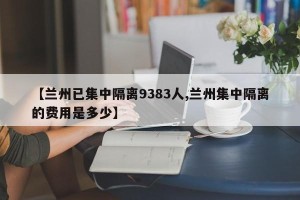 【兰州已集中隔离9383人,兰州集中隔离的费用是多少】