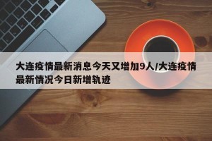 大连疫情最新消息今天又增加9人/大连疫情最新情况今日新增轨迹