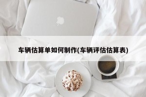 车辆估算单如何制作(车辆评估估算表)