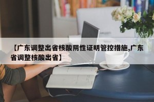 【广东调整出省核酸阴性证明管控措施,广东省调整核酸出省】
