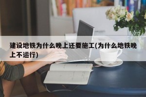建设地铁为什么晚上还要施工(为什么地铁晚上不运行)