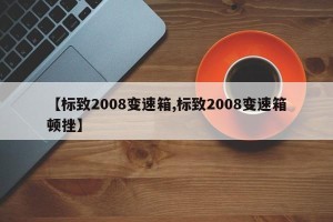 【标致2008变速箱,标致2008变速箱顿挫】
