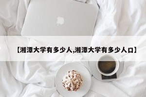 【湘潭大学有多少人,湘潭大学有多少人口】