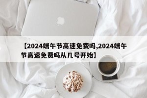 【2024端午节高速免费吗,2024端午节高速免费吗从几号开始】