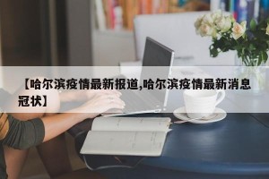 【哈尔滨疫情最新报道,哈尔滨疫情最新消息冠状】