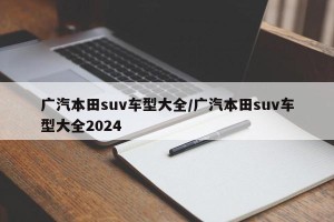 广汽本田suv车型大全/广汽本田suv车型大全2024