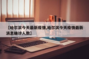 【哈尔滨今天最新疫情,哈尔滨今天疫情最新消息确诊人数】