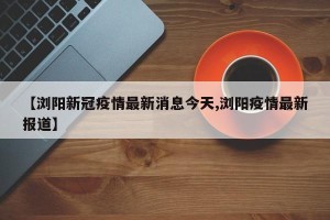 【浏阳新冠疫情最新消息今天,浏阳疫情最新报道】