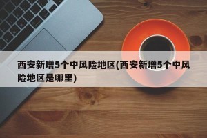 西安新增5个中风险地区(西安新增5个中风险地区是哪里)