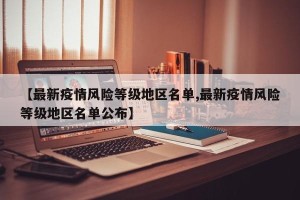 【最新疫情风险等级地区名单,最新疫情风险等级地区名单公布】