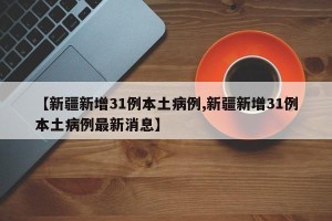 【新疆新增31例本土病例,新疆新增31例本土病例最新消息】