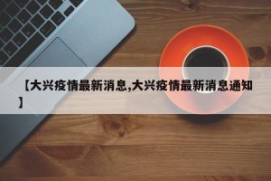 【大兴疫情最新消息,大兴疫情最新消息通知】