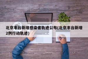 北京丰台新增感染者轨迹公布(北京丰台新增2例行动轨迹)