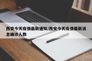 西安今天疫情最新通知/西安今天疫情最新消息确诊人数
