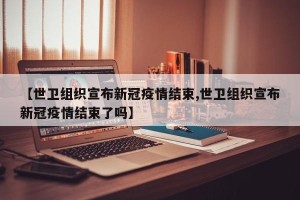 【世卫组织宣布新冠疫情结束,世卫组织宣布新冠疫情结束了吗】