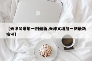 【天津又增加一例最新,天津又增加一例最新病例】