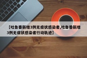 【吐鲁番新增3例无症状感染者,吐鲁番新增3例无症状感染者行动轨迹】
