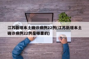 江苏新增本土确诊病例22例(江苏新增本土确诊病例22例是哪里的)