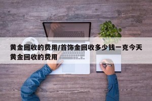 黄金回收的费用/首饰金回收多少钱一克今天黄金回收的费用