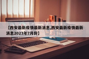 【西安最新疫情最新消息,西安最新疫情最新消息2023年7月份】
