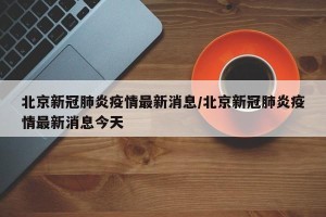 北京新冠肺炎疫情最新消息/北京新冠肺炎疫情最新消息今天