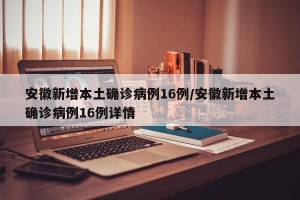 安徽新增本土确诊病例16例/安徽新增本土确诊病例16例详情