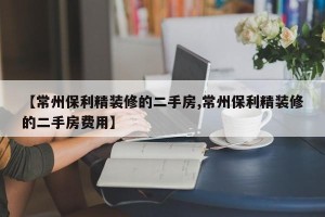 【常州保利精装修的二手房,常州保利精装修的二手房费用】