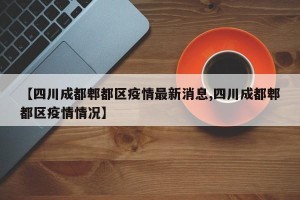 【四川成都郫都区疫情最新消息,四川成都郫都区疫情情况】