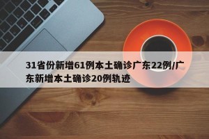31省份新增61例本土确诊广东22例/广东新增本土确诊20例轨迹