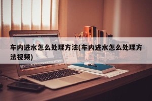 车内进水怎么处理方法(车内进水怎么处理方法视频)