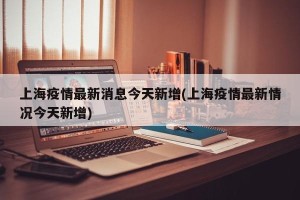 上海疫情最新消息今天新增(上海疫情最新情况今天新增)