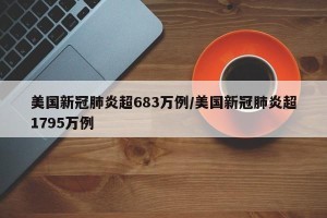 美国新冠肺炎超683万例/美国新冠肺炎超1795万例