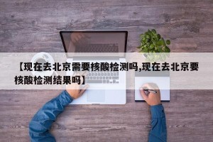 【现在去北京需要核酸检测吗,现在去北京要核酸检测结果吗】