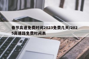 春节高速免费时间2023免费几天/2025高速路免费时间表