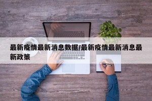 最新疫情最新消息数据/最新疫情最新消息最新政策