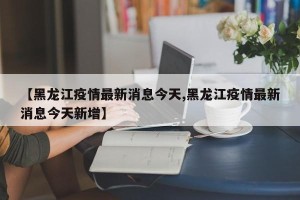 【黑龙江疫情最新消息今天,黑龙江疫情最新消息今天新增】