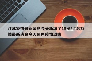 江苏疫情最新消息今天新增了15例/江苏疫情最新消息今天国内疫情动态