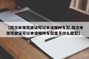 【初次申领驾驶证可以申请哪种车型,初次申领驾驶证可以申请哪种车型属于什么题型】