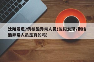 沈阳发现7例核酸异常人员(沈阳发现7例核酸异常人员是真的吗)