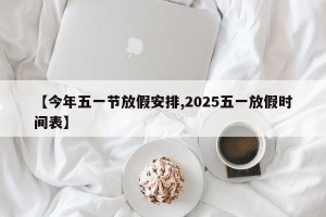 【今年五一节放假安排,2025五一放假时间表】