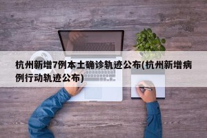 杭州新增7例本土确诊轨迹公布(杭州新增病例行动轨迹公布)