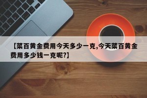 【菜百黄金费用今天多少一克,今天菜百黄金费用多少钱一克呢?】